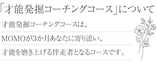 才能発掘コーチングコースについて　才能発掘コーチングコースは、MOMOが３か月あなたに寄り添い、才能を磨き上げる伴走者となるコースです。